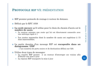 RIP premier protocole de routage à vecteur de distance.
 Définit par le RFC 1058
 La seule mesure qu’il utilise pour le choix du chemin d’accès est le
nombre de sauts.
 Le routeur annonce une route qui lui est directement connectée avec
une métrique égale à 1
PROTOCOLE RIP V1: PRÉSENTATION
I.Kechiche-CCBYNCSA
une métrique égale à 1
 Les routes annoncées dont le nombre de sauts est supérieur à 15
sont inaccessibles.
 La partie données d’un message RIP est encapsulée dans un
datagramme UDP
 Les numéros de ports source et de destination définis sur 520.
 Utilise deux types de messages:
 La requête RIP permet à un routeur d’interroger ses voisins afin
d’obtenir une mise à jour
 La réponse RIP transporte la mise à jour
CCBYNCSA-
64
 