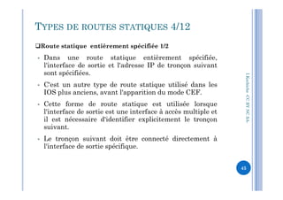 Route statique entièrement spécifiée 1/2
I.Kechiche-CCBYNCSA
TYPES DE ROUTES STATIQUES 4/12
 Dans une route statique entièrement spécifiée,
l'interface de sortie et l'adresse IP de tronçon suivant
sont spécifiées.
 C'est un autre type de route statique utilisé dans les
IOS plus anciens, avant l'apparition du mode CEF.
Cette forme de route statique est utilisée lorsque
CCBYNCSA-
 Cette forme de route statique est utilisée lorsque
l'interface de sortie est une interface à accès multiple et
il est nécessaire d'identifier explicitement le tronçon
suivant.
 Le tronçon suivant doit être connecté directement à
l'interface de sortie spécifique.
45
 