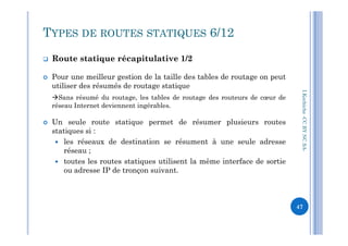  Route statique récapitulative 1/2
 Pour une meilleur gestion de la taille des tables de routage on peut
utiliser des résumés de routage statique
Sans résumé du routage, les tables de routage des routeurs de cœur de
réseau Internet deviennent ingérables.
 Un seule route statique permet de résumer plusieurs routes
I.Kechiche-CCBYNCSA
TYPES DE ROUTES STATIQUES 6/12
 Un seule route statique permet de résumer plusieurs routes
statiques si :
 les réseaux de destination se résument à une seule adresse
réseau ;
 toutes les routes statiques utilisent la même interface de sortie
ou adresse IP de tronçon suivant.
CCBYNCSA-
47
 