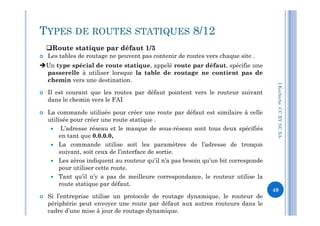  Les tables de routage ne peuvent pas contenir de routes vers chaque site .
Un type spécial de route statique, appelé route par défaut, spécifie une
passerelle à utiliser lorsque la table de routage ne contient pas de
chemin vers une destination.
 Il est courant que les routes par défaut pointent vers le routeur suivant
dans le chemin vers le FAI
 La commande utilisée pour créer une route par défaut est similaire à celle
I.Kechiche-CCBYNCSA
TYPES DE ROUTES STATIQUES 8/12
Route statique par défaut 1/3
 La commande utilisée pour créer une route par défaut est similaire à celle
utilisée pour créer une route statique .
 L’adresse réseau et le masque de sous-réseau sont tous deux spécifiés
en tant que 0.0.0.0,
 La commande utilise soit les paramètres de l’adresse de tronçon
suivant, soit ceux de l’interface de sortie.
 Les zéros indiquent au routeur qu’il n’a pas besoin qu’un bit corresponde
pour utiliser cette route.
 Tant qu’il n’y a pas de meilleure correspondance, le routeur utilise la
route statique par défaut.
 Si l’entreprise utilise un protocole de routage dynamique, le routeur de
périphérie peut envoyer une route par défaut aux autres routeurs dans le
cadre d’une mise à jour de routage dynamique.
CCBYNCSA-
49
 