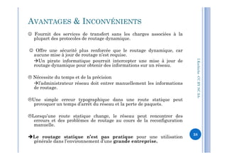  Fournit des services de transfert sans les charges associées à la
plupart des protocoles de routage dynamique.
 Offre une sécurité plus renforcée que le routage dynamique, car
aucune mise à jour de routage n’est requise.
Un pirate informatique pourrait intercepter une mise à jour de
routage dynamique pour obtenir des informations sur un réseau.
 Nécessite du temps et de la précision
AVANTAGES & INCONVÉNIENTS
I.Kechiche-CCBYNCSA
l’administrateur réseau doit entrer manuellement les informations
de routage.
Une simple erreur typographique dans une route statique peut
provoquer un temps d’arrêt du réseau et la perte de paquets.
Lorsqu’une route statique change, le réseau peut rencontrer des
erreurs et des problèmes de routage au cours de la reconfiguration
manuelle.
Le routage statique n’est pas pratique pour une utilisation
générale dans l’environnement d’une grande entreprise.
CCBYNCSA-
38
 