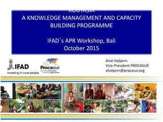 ROUTASIA
A KNOWLEDGE MANAGEMENT AND CAPACITY
BUILDING PROGRAMME
IFAD´s APR Workshop, Bali
October 2015
Ariel Halpern
Vice-President PROCASUR
ahalpern@procasur.org
 