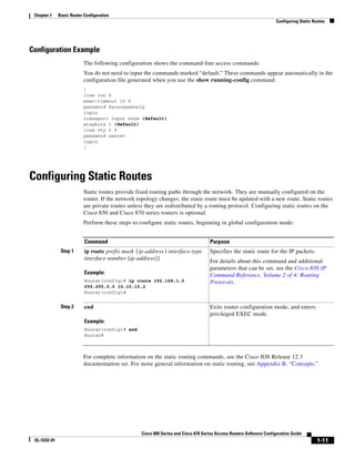 Chapter 1    Basic Router Configuration
                                                                                                                       Configuring Static Routes




Configuration Example
                           The following configuration shows the command-line access commands.
                           You do not need to input the commands marked “default.” These commands appear automatically in the
                           configuration file generated when you use the show running-config command.
                           !
                           line con 0
                           exec-timeout 10 0
                           password 4youreyesonly
                           login
                           transport input none (default)
                           stopbits 1 (default)
                           line vty 0 4
                           password secret
                           login
                           !




Configuring Static Routes
                           Static routes provide fixed routing paths through the network. They are manually configured on the
                           router. If the network topology changes, the static route must be updated with a new route. Static routes
                           are private routes unless they are redistributed by a routing protocol. Configuring static routes on the
                           Cisco 850 and Cisco 870 series routers is optional.
                           Perform these steps to configure static routes, beginning in global configuration mode:


                           Command                                                   Purpose
               Step 1      ip route prefix mask {ip-address | interface-type         Specifies the static route for the IP packets.
                           interface-number [ip-address]}
                                                                                     For details about this command and additional
                                                                                     parameters that can be set, see the Cisco IOS IP
                           Example:                                                  Command Reference, Volume 2 of 4: Routing
                           Router(config)# ip route 192.168.1.0                      Protocols.
                           255.255.0.0 10.10.10.2
                           Router(config)#


               Step 2      end                                                       Exits router configuration mode, and enters
                                                                                     privileged EXEC mode.
                           Example:
                           Router(config)# end
                           Router#



                           For complete information on the static routing commands, see the Cisco IOS Release 12.3
                           documentation set. For more general information on static routing, see Appendix B, “Concepts.”




                                                   Cisco 850 Series and Cisco 870 Series Access Routers Software Configuration Guide
 OL-5332-01                                                                                                                                 1-11
 