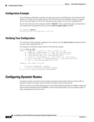 Chapter 1   Basic Router Configuration
   Configuring Dynamic Routes




Configuration Example
                        In the following configuration example, the static route sends out all IP packets with a destination IP
                        address of 192.168.1.0 and a subnet mask of 255.255.255.0 on the Fast Ethernet interface to another
                        device with an IP address of 10.10.10.2. Specifically, the packets are sent to the configured PVC.
                        You do not need to enter the commands marked “(default).” These commands appear automatically in
                        the configuration file generated when you use the show running-config command.
                        !
                        ip classless (default)
                        ip route 192.168.1.0 255.255.255.0 10.10.10.2!




Verifying Your Configuration
                        To verify that you have properly configured static routing, enter the show ip route command and look
                        for static routes signified by the “S.”
                        You should see verification output similar to the following example.
                        Router# show ip route
                        Codes: C - connected, S - static, R - RIP, M - mobile, B - BGP
                               D - EIGRP, EX - EIGRP external, O - OSPF, IA - OSPF inter area
                               N1 - OSPF NSSA external type 1, N2 - OSPF NSSA external type 2
                               E1 - OSPF external type 1, E2 - OSPF external type 2
                               i - IS-IS, su - IS-IS summary, L1 - IS-IS level-1, L2 - IS-IS level-2
                               ia - IS-IS inter area, * - candidate default, U - per-user static route
                               o - ODR, P - periodic downloaded static route

                        Gateway of last resort is not set

                             10.0.0.0/24 is subnetted, 1 subnets
                        C       10.108.1.0 is directly connected, Loopback0
                        S* 0.0.0.0/0 is directly connected, FastEthernet0




Configuring Dynamic Routes
                        In dynamic routing, the network protocol adjusts the path automatically, based on network traffic or
                        topology. Changes in dynamic routes are shared with other routers in the network.
                        The Cisco routers can use IP routing protocols, such as Routing Information Protocol (RIP) or Enhanced
                        Interior Gateway Routing Protocol (EIGRP), to learn routes dynamically. You can configure either of
                        these routing protocols on your router.




             Cisco 850 Series and Cisco 870 Series Access Routers Software Configuration Guide
 1-12                                                                                                                       OL-5332-01
 