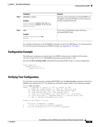 Chapter 1    Basic Router Configuration
                                                                                                                    Configuring Enhanced IGRP




                           Command                                                 Purpose
               Step 2      network ip-address                                      Specifies a list of networks on which EIGRP is to
                                                                                   be applied, using the IP address of the network of
                           Example:                                                directly connected networks.
                           Router(config)# network 192.145.1.0
                           Router(config)# network 10.10.12.115
                           Router(config)#


               Step 3      end                                                     Exits router configuration mode, and enters
                                                                                   privileged EXEC mode.
                           Example:
                           Router(config-router)# end
                           Router#



                           For complete information on the IP EIGRP commands, see the Cisco IOS Release 12.3 documentation
                           set. For more general information on EIGRP concepts, see Appendix B, “Concepts.”


Configuration Example
                           The following configuration example shows the EIGRP routing protocol enabled in IP networks
                           192.145.1.0 and 10.10.12.115. The EIGRP autonomous system number is 109.
                           Execute the show running-config command from privileged EXEC mode to see this configuration.
                           !
                           router eigrp 109
                               network 192.145.1.0
                                   network 10.10.12.115
                           !




Verifying Your Configuration
                           To verify that you have properly configured IP EIGRP, enter the show ip route command, and look for
                           EIGRP routes indicated by “D.” You should see verification output similar to the following example.
                           Router# show ip route
                           Codes: C - connected, S - static, R - RIP, M - mobile, B - BGP
                                  D - EIGRP, EX - EIGRP external, O - OSPF, IA - OSPF inter area
                                  N1 - OSPF NSSA external type 1, N2 - OSPF NSSA external type 2
                                  E1 - OSPF external type 1, E2 - OSPF external type 2
                                  i - IS-IS, su - IS-IS summary, L1 - IS-IS level-1, L2 - IS-IS level-2
                                  ia - IS-IS inter area, * - candidate default, U - per-user static route
                                  o - ODR, P - periodic downloaded static route

                           Gateway of last resort is not set

                                  10.0.0.0/24 is subnetted, 1 subnets
                           C         10.108.1.0 is directly connected, Loopback0
                           D      3.0.0.0/8 [90/409600] via 2.2.2.1, 00:00:02, Ethernet0/0




                                                  Cisco 850 Series and Cisco 870 Series Access Routers Software Configuration Guide
 OL-5332-01                                                                                                                              1-15
 