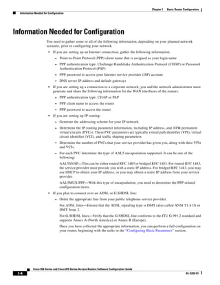 Chapter 1   Basic Router Configuration
  Information Needed for Configuration




Information Needed for Configuration
                       You need to gather some or all of the following information, depending on your planned network
                       scenario, prior to configuring your network
                         •   If you are setting up an Internet connection, gather the following information:
                              – Point-to-Point Protocol (PPP) client name that is assigned as your login name
                              – PPP authentication type: Challenge Handshake Authentication Protocol (CHAP) or Password
                                  Authentication Protocol (PAP)
                              – PPP password to access your Internet service provider (ISP) account
                              – DNS server IP address and default gateways
                         •   If you are setting up a connection to a corporate network, you and the network administrator must
                             generate and share the following information for the WAN interfaces of the routers:
                              – PPP authentication type: CHAP or PAP
                              – PPP client name to access the router
                              – PPP password to access the router
                         •   If you are setting up IP routing:
                              – Generate the addressing scheme for your IP network.
                              – Determine the IP routing parameter information, including IP address, and ATM permanent
                                  virtual circuits (PVCs). These PVC parameters are typically virtual path identifier (VPI), virtual
                                  circuit identifier (VCI), and traffic shaping parameters.
                              – Determine the number of PVCs that your service provider has given you, along with their VPIs
                                  and VCIs.
                              – For each PVC determine the type of AAL5 encapsulation supported. It can be one of the
                                  following:
                                  AAL5SNAP—This can be either routed RFC 1483 or bridged RFC 1483. For routed RFC 1483,
                                  the service provider must provide you with a static IP address. For bridged RFC 1483, you may
                                  use DHCP to obtain your IP address, or you may obtain a static IP address from your service
                                  provider.
                                  AAL5MUX PPP—With this type of encapsulation, you need to determine the PPP-related
                                  configuration items.
                         •   If you plan to connect over an ADSL or G.SHDSL line:
                              – Order the appropriate line from your public telephone service provider.
                                  For ADSL lines—Ensure that the ADSL signaling type is DMT (also called ANSI T1.413) or
                                  DMT Issue 2.
                                  For G.SHDSL lines—Verify that the G.SHDSL line conforms to the ITU G.991.2 standard and
                                  supports Annex A (North America) or Annex B (Europe).
                                  Once you have collected the appropriate information, you can perform a full configuration on
                                  your router, beginning with the tasks in the “Configuring Basic Parameters” section.




            Cisco 850 Series and Cisco 870 Series Access Routers Software Configuration Guide
 1-4                                                                                                                        OL-5332-01
 
