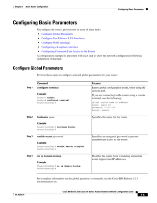 Chapter 1    Basic Router Configuration
                                                                                                                 Configuring Basic Parameters




Configuring Basic Parameters
                           To configure the router, perform one or more of these tasks:
                            •   Configure Global Parameters
                            •   Configure Fast Ethernet LAN Interfaces
                            •   Configure WAN Interfaces
                            •   Configuring a Loopback Interface
                            •   Configuring Command-Line Access to the Router
                           A configuration example is presented with each task to show the network configuration following
                           completion of that task.


Configure Global Parameters
                           Perform these steps to configure selected global parameters for your router:


                           Command                                                 Purpose
               Step 1      configure terminal                                      Enters global configuration mode, when using the
                                                                                   console port.
                           Example:                                                If you are connecting to the router using a remote
                           Router> enable                                          terminal, use the following:
                           Router# configure terminal
                           Router(config)#                                         telnet router name or address
                                                                                   Login: login id
                                                                                   Password: *********
                                                                                   Router> enable


               Step 2      hostname name                                           Specifies the name for the router.

                           Example:
                           Router(config)# hostname Router
                           Router(config)#


               Step 3      enable secret password                                  Specifies an encrypted password to prevent
                                                                                   unauthorized access to the router.
                           Example:
                           Router(config)# enable secret cr1ny5ho
                           Router(config)#


               Step 4      no ip domain-lookup                                     Disables the router from translating unfamiliar
                                                                                   words (typos) into IP addresses.
                           Example:
                           Router(config)# no ip domain-lookup
                           Router(config)#



                           For complete information on the global parameter commands, see the Cisco IOS Release 12.3
                           documentation set.


                                                  Cisco 850 Series and Cisco 870 Series Access Routers Software Configuration Guide
 OL-5332-01                                                                                                                               1-5
 