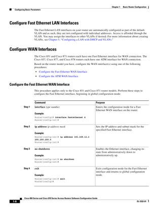 Chapter 1   Basic Router Configuration
   Configuring Basic Parameters




Configure Fast Ethernet LAN Interfaces
                        The Fast Ethernet LAN interfaces on your router are automatically configured as part of the default
                        VLAN and as such, they are not configured with individual addresses. Access is afforded through the
                        VLAN. You may assign the interfaces to other VLANs if desired. For more information about creating
                        VLANs, see Chapter 5, “Configuring a LAN with DHCP and VLANs.”


Configure WAN Interfaces
                        The Cisco 851 and Cisco 871 routers each have one Fast Ethernet interface for WAN connection. The
                        Cisco 857, Cisco 877, and Cisco 878 routers each have one ATM interface for WAN connection.
                        Based on the router model you have, configure the WAN interface(s) using one of the following
                        procedures:
                         •     Configure the Fast Ethernet WAN Interface
                         •     Configure the ATM WAN Interface


Configure the Fast Ethernet WAN Interface
                        This procedure applies only to the Cisco 851 and Cisco 871 router models. Perform these steps to
                        configure the Fast Ethernet interface, beginning in global configuration mode:


                        Command                                                             Purpose
            Step 1      interface type number                                               Enters the configuration mode for a Fast
                                                                                            Ethernet WAN interface on the router.
                        Example:
                        Router(config)# interface fastethernet 4
                        Router(config-int)#


            Step 2      ip address ip-address mask                                          Sets the IP address and subnet mask for the
                                                                                            specified Fast Ethernet interface.
                        Example:
                        Router(config-int)# ip address 192.168.12.2
                        255.255.255.0
                        Router(config-int)#


            Step 3      no shutdown                                                         Enables the Ethernet interface, changing its
                                                                                            state from administratively down to
                        Example:                                                            administratively up.
                        Router(config-int)# no shutdown
                        Router(config-int)#


            Step 4      exit                                                                Exits configuration mode for the Fast Ethernet
                                                                                            interface and returns to global configuration
                        Example:                                                            mode.
                        Router(config-int)# exit
                        Router(config)#




             Cisco 850 Series and Cisco 870 Series Access Routers Software Configuration Guide
  1-6                                                                                                                                OL-5332-01
 