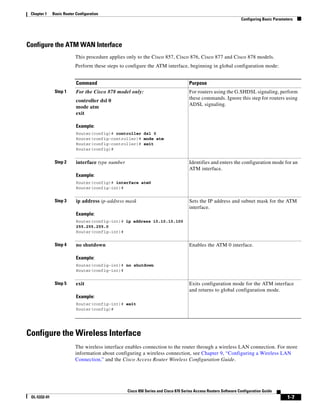 Chapter 1    Basic Router Configuration
                                                                                                                  Configuring Basic Parameters




Configure the ATM WAN Interface
                           This procedure applies only to the Cisco 857, Cisco 876, Cisco 877 and Cisco 878 models.
                           Perform these steps to configure the ATM interface, beginning in global configuration mode:


                           Command                                                   Purpose
               Step 1      For the Cisco 878 model only:                             For routers using the G.SHDSL signaling, perform
                                                                                     these commands. Ignore this step for routers using
                           controller dsl 0
                                                                                     ADSL signaling.
                           mode atm
                           exit

                           Example:
                           Router(config)# controller dsl 0
                           Router(config-controller)# mode atm
                           Router(config-controller)# exit
                           Router(config)#


               Step 2      interface type number                                     Identifies and enters the configuration mode for an
                                                                                     ATM interface.
                           Example:
                           Router(config)# interface atm0
                           Router(config-int)#


               Step 3      ip address ip-address mask                                Sets the IP address and subnet mask for the ATM
                                                                                     interface.
                           Example:
                           Router(config-int)# ip address 10.10.10.100
                           255.255.255.0
                           Router(config-int)#


               Step 4      no shutdown                                               Enables the ATM 0 interface.

                           Example:
                           Router(config-int)# no shutdown
                           Router(config-int)#


               Step 5      exit                                                      Exits configuration mode for the ATM interface
                                                                                     and returns to global configuration mode.
                           Example:
                           Router(config-int)# exit
                           Router(config)#




Configure the Wireless Interface
                           The wireless interface enables connection to the router through a wireless LAN connection. For more
                           information about configuring a wireless connection, see Chapter 9, “Configuring a Wireless LAN
                           Connection,” and the Cisco Access Router Wireless Configuration Guide.




                                                   Cisco 850 Series and Cisco 870 Series Access Routers Software Configuration Guide
 OL-5332-01                                                                                                                                1-7
 