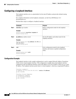 Chapter 1   Basic Router Configuration
   Configuring Basic Parameters




Configuring a Loopback Interface
                        The loopback interface acts as a placeholder for the static IP address and provides default routing
                        information.
                        For complete information on the loopback commands, see the Cisco IOS Release 12.3
                        documentation set.
                        Perform these steps to configure a loopback interface:


                        Command                                                       Purpose
            Step 1      interface type number                                         Enters configuration mode for the loopback
                                                                                      interface.
                        Example:
                        Router(config)# interface Loopback 0
                        Router(config-int)#


            Step 2      ip address ip-address mask                                    Sets the IP address and subnet mask for the
                                                                                      loopback interface.
                        Example:
                        Router(config-int)# ip address 10.108.1.1
                        255.255.255.0
                        Router(config-int)#


            Step 3      exit                                                          Exits configuration mode for the loopback
                                                                                      interface and returns to global configuration
                        Example:                                                      mode.
                        Router(config-int)# exit
                        Router(config)#




Configuration Example
                        The loopback interface in this sample configuration is used to support Network Address Translation
                        (NAT) on the virtual-template interface. This configuration example shows the loopback interface
                        configured on the Fast Ethernet interface with an IP address of 10.10.10.100/24, which acts as a static
                        IP address. The loopback interface points back to virtual-template1, which has a negotiated IP address.
                        !
                        interface loopback 0
                        ip address 10.10.10.100 255.255.255.0 (static IP address)
                        ip nat outside
                        !
                        interface Virtual-Template1
                        ip unnumbered loopback0
                        no ip directed-broadcast
                        ip nat outside
                        !




             Cisco 850 Series and Cisco 870 Series Access Routers Software Configuration Guide
  1-8                                                                                                                               OL-5332-01
 