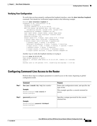 Chapter 1    Basic Router Configuration
                                                                                                                  Configuring Basic Parameters




Verifying Your Configuration
                           To verify that you have properly configured the loopback interface, enter the show interface loopback
                           command. You should see verification output similar to the following example.
                           Router# show interface loopback 0
                           Loopback0 is up, line protocol is up
                             Hardware is Loopback
                             Internet address is 10.10.10.100/24
                             MTU 1514 bytes, BW 8000000 Kbit, DLY 5000 usec,
                                reliability 255/255, txload 1/255, rxload 1/255
                             Encapsulation LOOPBACK, loopback not set
                             Last input never, output never, output hang never
                             Last clearing of "show interface" counters never
                             Queueing strategy: fifo
                             Output queue 0/0, 0 drops; input queue 0/75, 0 drops
                             5 minute input rate 0 bits/sec, 0 packets/sec
                             5 minute output rate 0 bits/sec, 0 packets/sec
                                0 packets input, 0 bytes, 0 no buffer
                                Received 0 broadcasts, 0 runts, 0 giants, 0 throttles
                                0 input errors, 0 CRC, 0 frame, 0 overrun, 0 ignored, 0 abort
                                0 packets output, 0 bytes, 0 underruns
                                0 output errors, 0 collisions, 0 interface resets
                                0 output buffer failures, 0 output buffers swapped out

                           Another way to verify the loopback interface is to ping it:
                           Router# ping 10.10.10.100
                           Type escape sequence to abort.
                           Sending 5, 100-byte ICMP Echos to 10.10.10.100, timeout is 2 seconds:
                           !!!!!
                           Success rate is 100 percent (5/5), round-trip min/avg/max = 1/2/4 ms




Configuring Command-Line Access to the Router
                           Perform these steps to configure parameters to control access to the router, beginning in global
                           configuration mode.


                           Command                                                   Purpose
               Step 1      line [aux | console | tty | vty] line-number              Enters line configuration mode, and specifies the
                                                                                     type of line.
                           Example:                                                  This example specifies a console terminal for
                           Router(config)# line console 0                            access.
                           Router(config)#


               Step 2      password password                                         Specifies a unique password for the console
                                                                                     terminal line.
                           Example:
                           Router(config)# password 5dr4Hepw3
                           Router(config)#




                                                   Cisco 850 Series and Cisco 870 Series Access Routers Software Configuration Guide
 OL-5332-01                                                                                                                                1-9
 