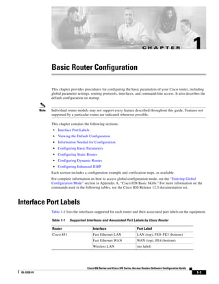 C H A P T E R                          1
                     Basic Router Configuration

                     This chapter provides procedures for configuring the basic parameters of your Cisco router, including
                     global parameter settings, routing protocols, interfaces, and command-line access. It also describes the
                     default configuration on startup.


              Note   Individual router models may not support every feature described throughout this guide. Features not
                     supported by a particular router are indicated whenever possible.

                     This chapter contains the following sections:
                      •   Interface Port Labels
                      •   Viewing the Default Configuration
                      •   Information Needed for Configuration
                      •   Configuring Basic Parameters
                      •   Configuring Static Routes
                      •   Configuring Dynamic Routes
                      •   Configuring Enhanced IGRP
                     Each section includes a configuration example and verification steps, as available.
                     For complete information on how to access global configuration mode, see the “Entering Global
                     Configuration Mode” section in Appendix A, “Cisco IOS Basic Skills.” For more information on the
                     commands used in the following tables, see the Cisco IOS Release 12.3 documentation set.



Interface Port Labels
                     Table 1-1 lists the interfaces supported for each router and their associated port labels on the equipment.

                     Table 1-1   Supported Interfaces and Associated Port Labels by Cisco Router

                     Router                       Interface                          Port Label
                     Cisco 851                    Fast Ethernet LAN                  LAN (top), FE0–FE3 (bottom)
                                                  Fast Ethernet WAN                  WAN (top), FE4 (bottom)
                                                  Wireless LAN                       (no label)




                                             Cisco 850 Series and Cisco 870 Series Access Routers Software Configuration Guide
 OL-5332-01                                                                                                                      1-1
 