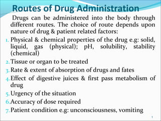 Routes of Drug Administration
Drugs can be administered into the body through
different routes. The choice of route depends upon
nature of drug & patient related factors:
1. Physical & chemical properties of the drug e.g: solid,
liquid, gas (physical); pH, solubility, stability
(chemical)
2.Tissue or organ to be treated
3.Rate & extent of absorption of drugs and fates
4.Effect of digestive juices & first pass metabolism of
drug
5.Urgency of the situation
6.Accuracy of dose required
7.Patient condition e.g: unconsciousness, vomiting
1
 