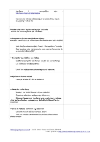 standards        /               compatibles                sites          :
         http://www.zotero.org/translators


         Importer une liste de notices depuis le sudoc et / ou depuis
         revues.org, Factiva etc




+> Créer une notice à partir de la page courante
Cas d'un site non compatible (ex : le DOAJ)



+> Importer un fichier constitué par ailleurs
(exemple : cas d'import de références collectées dans un autre logiciel)


          Liste des formats acceptés à l'import : Menu actions / importer
         C'est aussi de cette manière qu'on peut exporter l'ensemble de
         sa collection (Zotero RDF)



+> Compléter ou modifier une notice
         Modifier et compléter les champs (double clic sur le champ)
         Les statuts de la notice (icônes)


         Créer une notice manuellement (nouvel élément)



+> Ajouter un fichier stocké
         Exemple le texte de l'article référencé




+> Gérer les collections
         Niveau « ma bibliothèque » / niveau collection
         Créer une collection : y placer des références
         Déplacer / supprimer (surligner une ou plusieurs notices,
retirer de la collection ou supprimer de la bibliothèque) / créer /
renommer



+> Liste de notices, comment s'y retrouver
         Utiliser le module de recherche de Zotero
        Trier ses notices / afficher et masquer des zones dans la
fenêtre centrale




2Helene.jouguet@univ-orleans.fr – Ateliers Zotero – Année universitaire 2009/2010
                                                        Licence by-nc-na => http://creativecommons.org/licenses/by-nc-sa/2.0/fr/
 