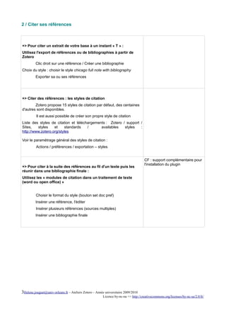 2 / Citer ses références



+> Pour citer un extrait de votre base à un instant « T » :
Utilisez l'export de références ou de bibliographies à partir de
Zotero
         Clic droit sur une référence / Créer une bibliographie
Choix du style : choisir le style chicago full note with bibliography
         Exporter sa ou ses références




+> Citer des références : les styles de citation
        Zotero propose 15 styles de citation par défaut, des centaines
d'autres sont disponibles.
          Il est aussi possible de créer son propre style de citation
Liste des styles de citation et téléchargements : Zotero / support /
Sites,   styles    et    standards    /      availables   styles   :
http://www.zotero.org/styles

Voir le paramétrage général des styles de citation :
          Actions / préférences / exportation – styles


                                                                                     CF : support complémentaire pour
                                                                                     l'installation du plugin
+> Pour citer à la suite des références au fil d'un texte puis les
réunir dans une bibliographie finale :
Utilisez les « modules de citation dans un traitement de texte
(word ou open office) »


         Choisir le format du style (bouton set doc pref)
         Insérer une référence, l'éditer
          Insérer plusieurs références (sources multiples)
         Insérer une bibliographie finale




3Helene.jouguet@univ-orleans.fr – Ateliers Zotero – Année universitaire 2009/2010
                                                        Licence by-nc-na => http://creativecommons.org/licenses/by-nc-sa/2.0/fr/
 
