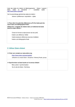 Liste des styles de citation et téléchargements : Zotero / support /
Sites,   styles    et    standards    /      availables   styles   :
http://www.zotero.org/styles

Voir le paramétrage général des styles de citation :
         Actions / préférences / exportation – styles




+> Pour citer à la suite des références au fil d'un texte puis les
réunir dans une bibliographie finale :
Utilisez les « modules de citation dans un traitement de texte
(word ou open office) »


         Choisir le format du style (bouton set doc pref)
         Insérer une référence, l'éditer
         Insérer plusieurs références (sources multiples)
         Insérer une bibliographie finale




3 / Utiliser Zotero distant


+> Créer son compte sur www.zotero.org
         https://www.zotero.org/user/register/
         Utilisations du compte distant : Disciplines, Following People, groups.



+> Synchroniser sa base locale sur le serveur distant
         Menu action / synchronisation
         Sur le site de Zotero : My library




4SCD Université d'Orléans - Ateliers Zotero – Année universitaire 2009/2010
                                                       Licence by-nc-na => http://creativecommons.org/licenses/by-nc-sa/2.0/fr/
 