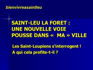 SAINT-LEU LA FORET :  UNE NOUVELLE VOIE  POUSSE DANS «  MA » VILLE  Les Saint-Loupiens s’interrogent !  A qui cela profite-t-il ? bienvivreasaintleu 
