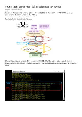 Route-Leak: Border(IoS-XE) x Fusion Router (NXoS)
domingo, 21 de junho de 2020
13:55
Demonstração de como fazer o route-leak entre um FUSION Router NEXUS e um BORDER Router, que
pode ser encontrado em uma rede SDACCESS:
Topologia fictícia das Indústrias Wayne:
O Fusion Router possui um peer OSPF com a rede SHARED-SERVICE e recebe todas redes da Shared-
Services além da Rota Default, a configuração do OSPF não será abordada, então vamos para configuração
do BGP:
 