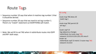 Route Tags
• Sequence number 10 says that when it matches tag number 1 that
it should be denied.
• Sequence number 20 says that we need to set tag number 1.
There’s no “match” statement so EVERYTHING will match.
• Note: We set R2 to set TAG when it redistribute routes into OSPF
and RIP- both ways.
R2 config
!
route-map TAG deny 10
match tag 1
!
route-map TAG permit 20
set tag 1
!
router ospf 13
log-adjacency-changes
redistribute rip route-map TAG
network 13.0.0.0 0.255.255.255 area 0
router rip
redistribute ospf 13 metric 5 route-map TAG
network 15.0.0.0
 