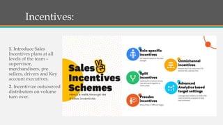 Incentives:
1. Introduce Sales
Incentives plans at all
levels of the team –
supervisor,
merchandisers, pre
sellers, drivers and Key
account executives.
2. Incentivize outsourced
distributors on volume
turn over.
 