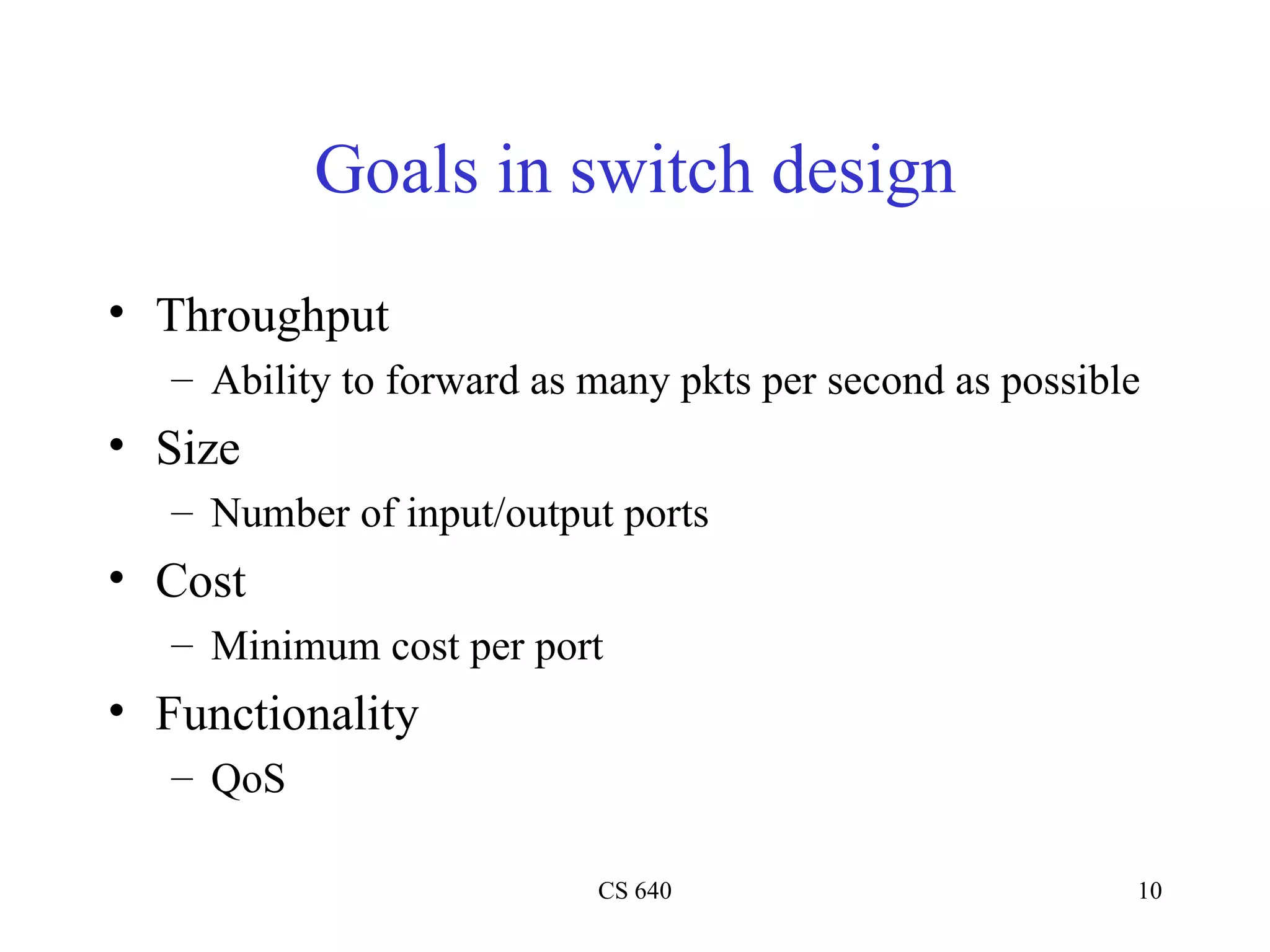 Goals in switch design Throughput Ability to forward as many pkts per second as possible Size Number of input/output ports Cost Minimum cost per port Functionality QoS 