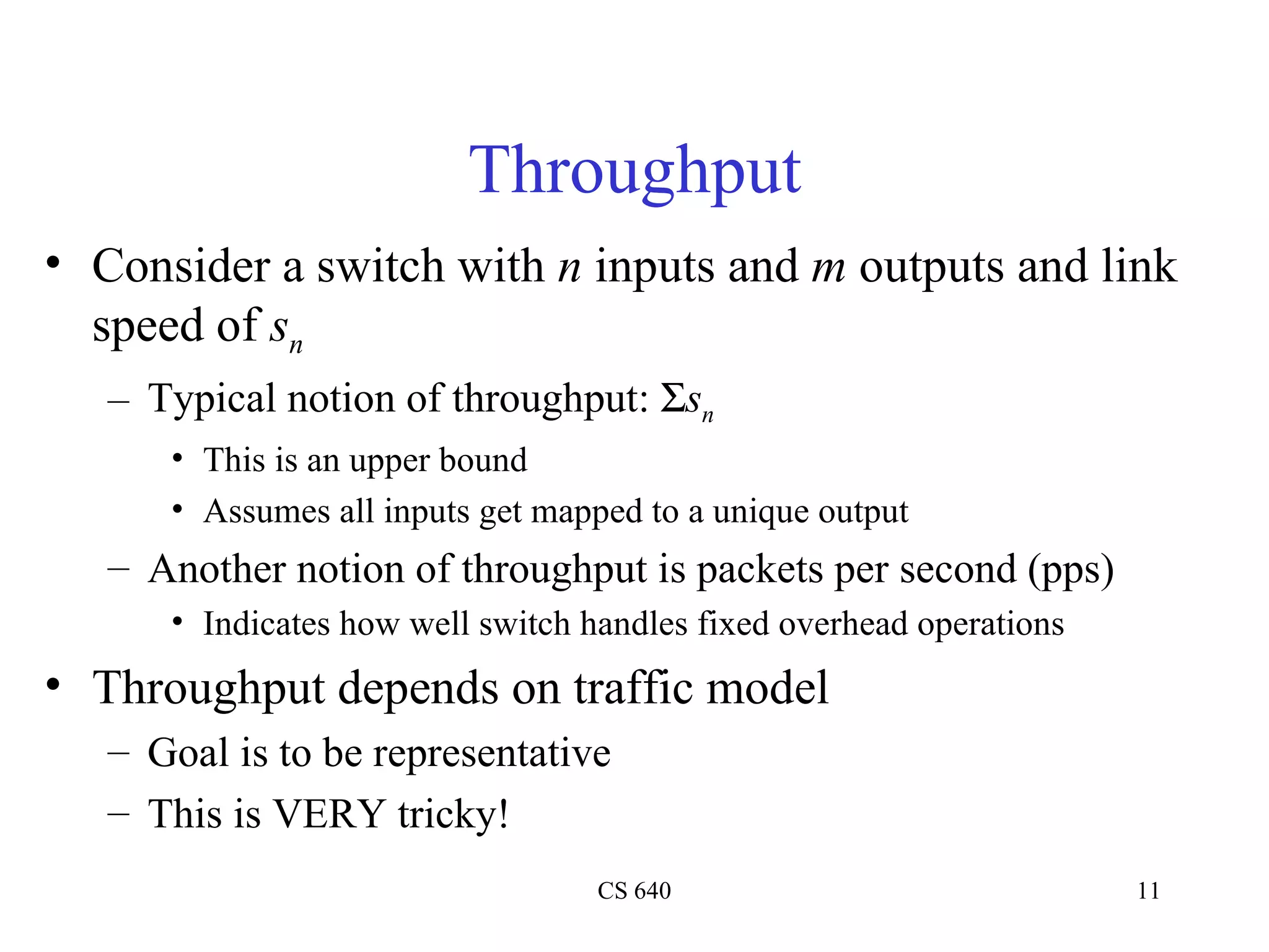 Throughput Consider a switch with  n  inputs and  m  outputs and link speed of  s n Typical notion of throughput:   s n This is an upper bound Assumes all inputs get mapped to a unique output Another notion of throughput is packets per second (pps) Indicates how well switch handles fixed overhead operations Throughput depends on traffic model Goal is to be representative This is VERY tricky! 