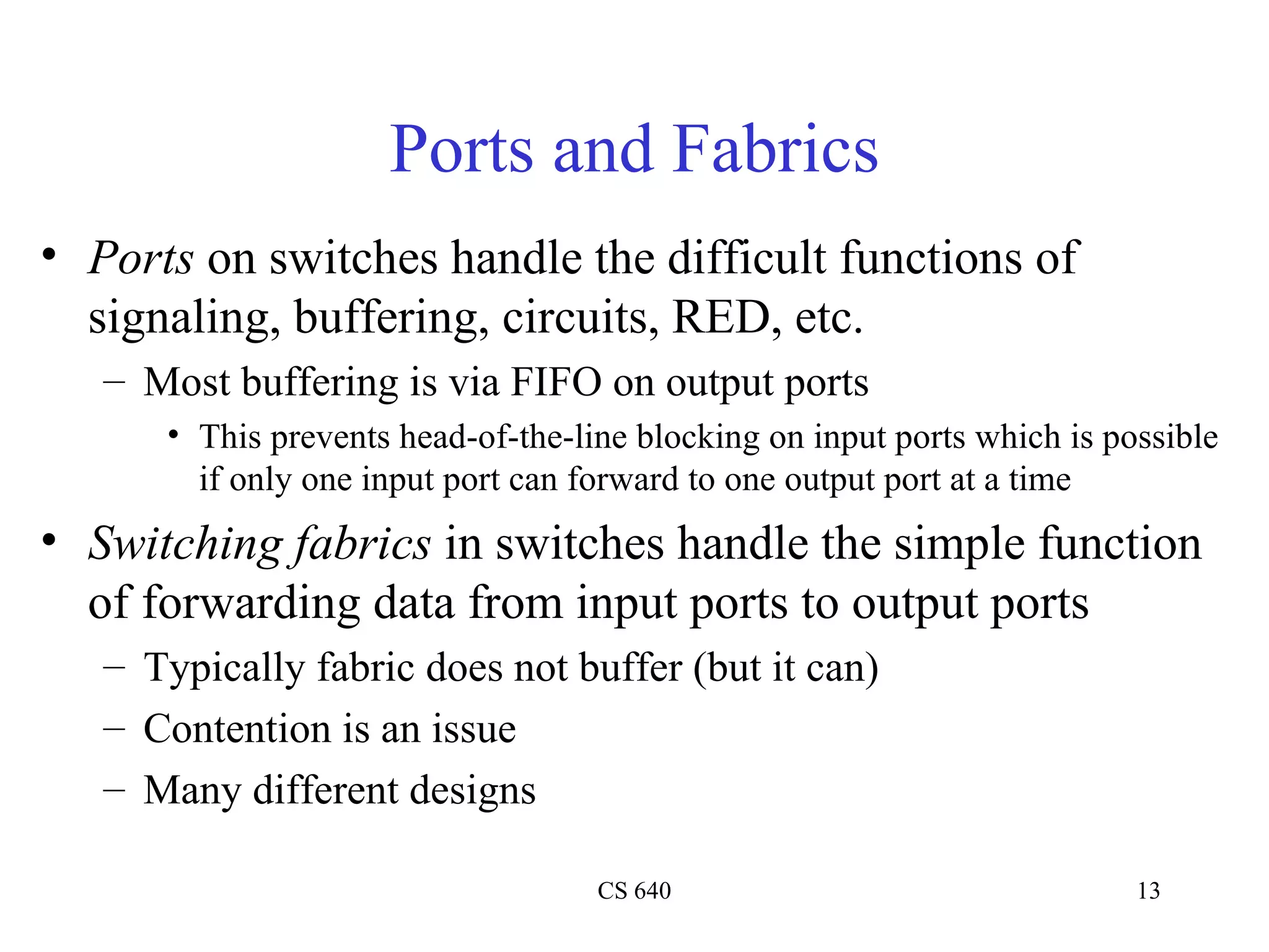 Ports and Fabrics Ports  on switches handle the difficult functions of signaling, buffering, circuits, RED, etc. Most buffering is via FIFO on output ports This prevents head-of-the-line blocking on input ports which is possible if only one input port can forward to one output port at a time Switching fabrics  in switches handle the simple function of forwarding data from input ports to output ports Typically fabric does not buffer (but it can) Contention is an issue Many different designs 