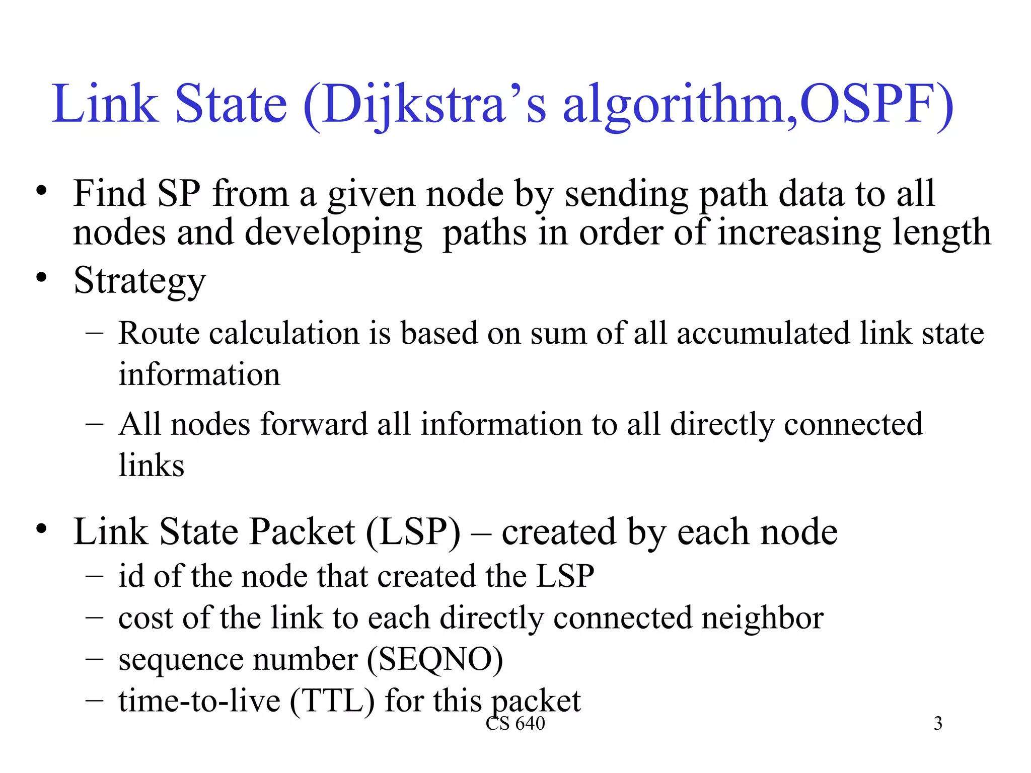 Link State (Dijkstra’s algorithm,OSPF) Find SP from a given node by sending path data to all nodes and developing  paths in order of increasing length Strategy Route calculation is based on sum of all accumulated link state information All nodes forward all information to all directly connected links Link State Packet (LSP) – created by each node id of the node that created the LSP cost of the link to each directly connected neighbor sequence number (SEQNO) time-to-live (TTL) for this packet 