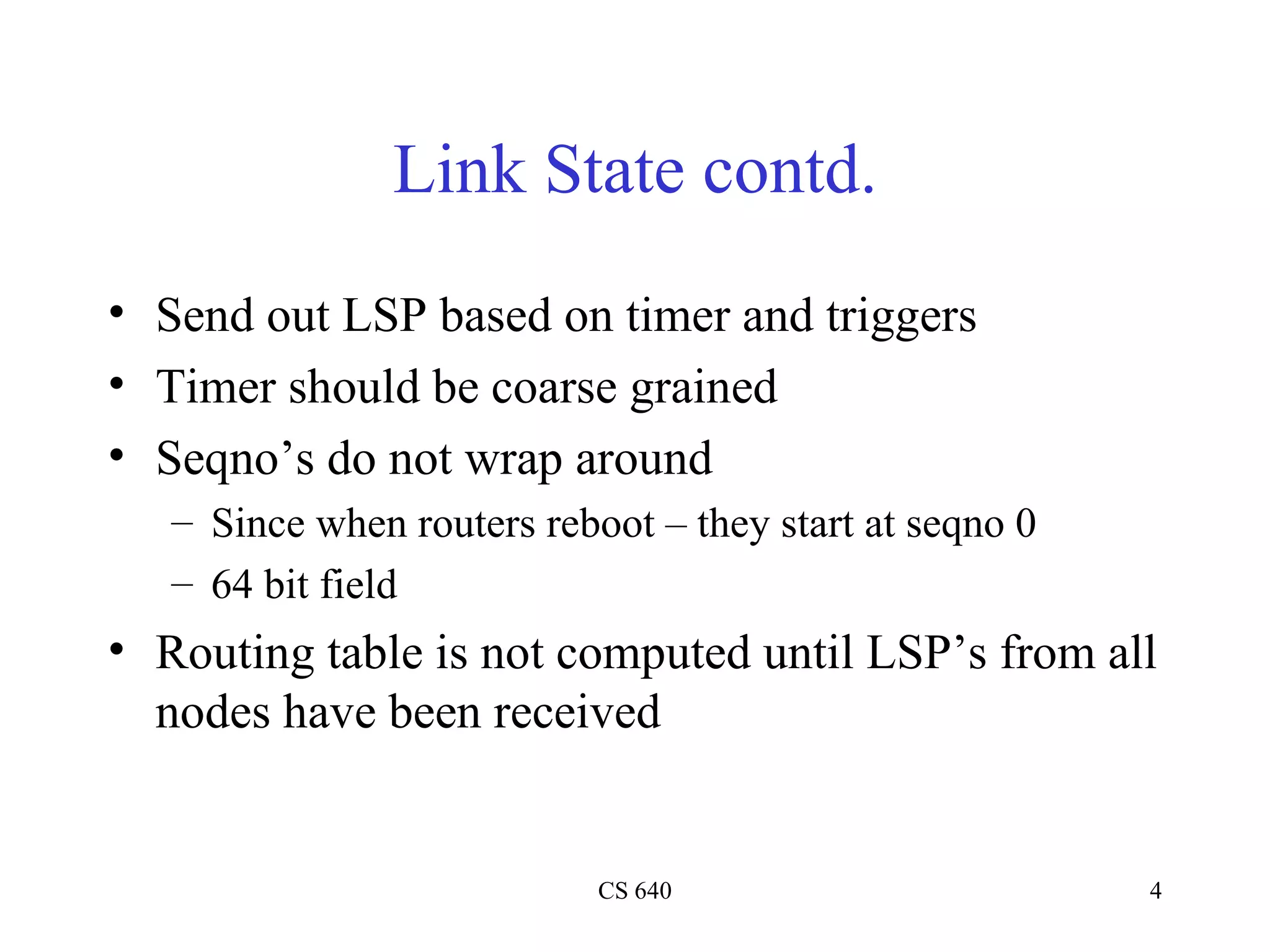 Link State contd. Send out LSP based on timer and triggers Timer should be coarse grained Seqno’s do not wrap around Since when routers reboot – they start at seqno 0 64 bit field Routing table is not computed until LSP’s from all nodes have been received 