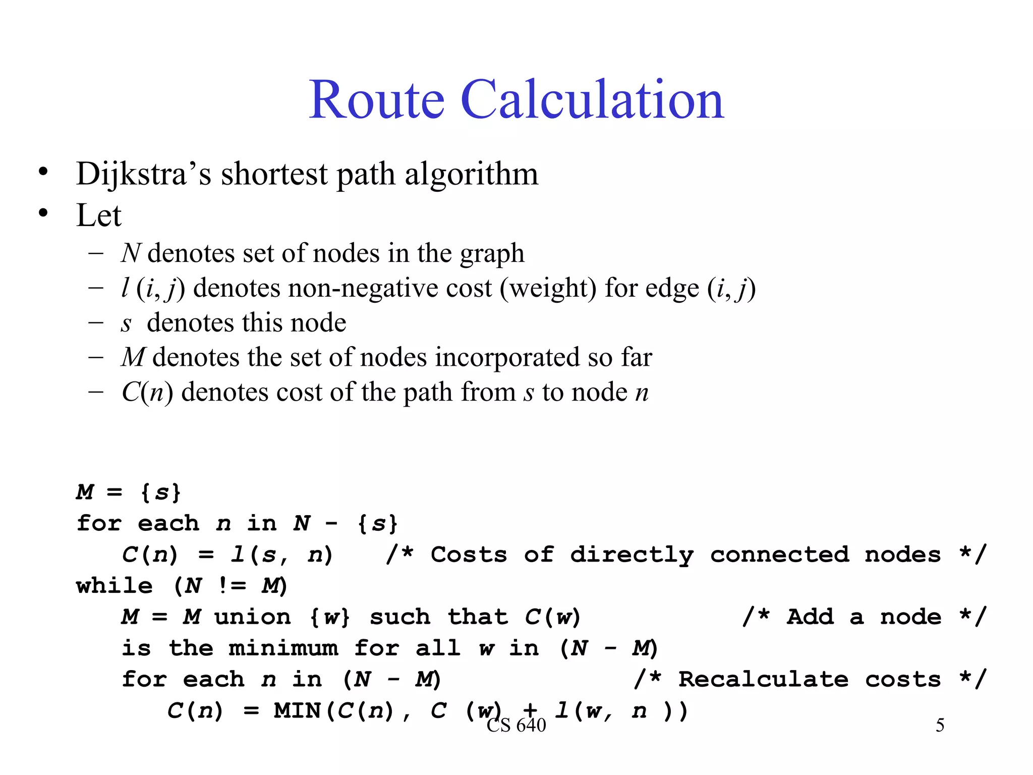 Route Calculation Dijkstra’s shortest path algorithm Let N  denotes set of nodes in the graph l  ( i ,  j ) denotes non-negative cost (weight) for edge ( i ,  j ) s   denotes this node M  denotes the set of nodes incorporated so far C ( n ) denotes cost of the path from  s  to node  n M  = { s } for each  n  in  N  - { s } C ( n ) =  l ( s ,  n )  /* Costs of directly connected nodes */ while ( N  !=  M ) M  =  M  union { w } such that  C ( w )  /* Add a node */ is the minimum for all  w  in ( N - M ) for each  n  in ( N - M )  /* Recalculate costs */ C ( n ) = MIN( C ( n ),  C  ( w ) +  l ( w, n  )) 