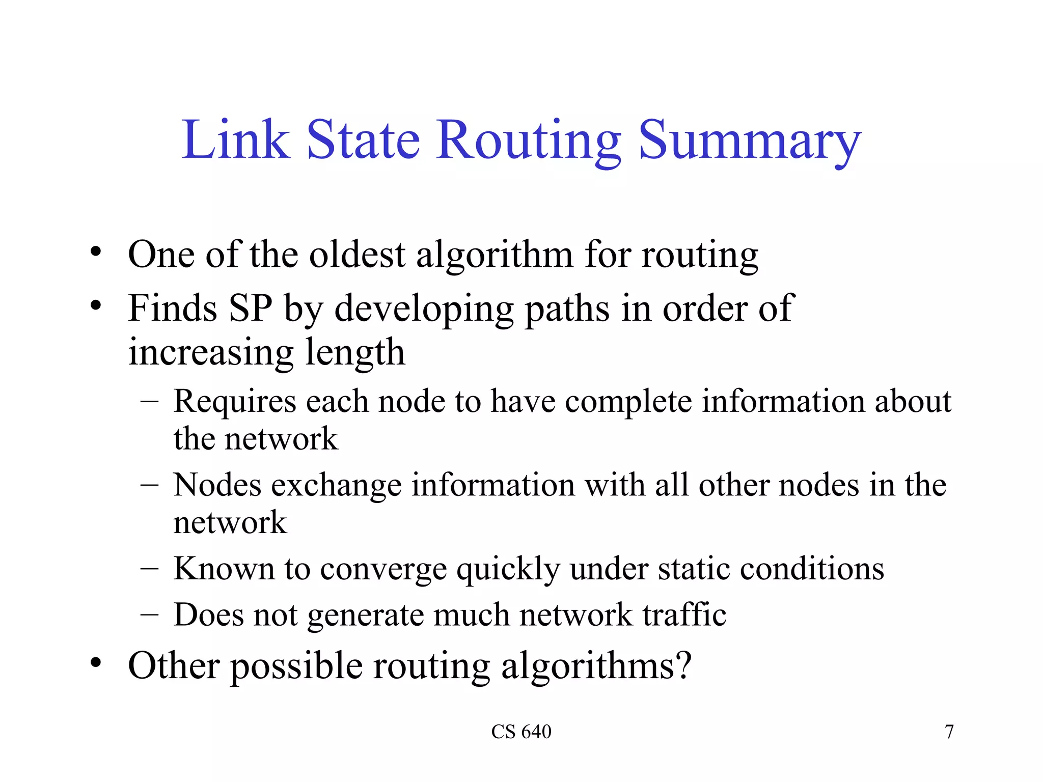 Link State Routing Summary One of the oldest algorithm for routing Finds SP by developing paths in order of increasing length Requires each node to have complete information about the network Nodes exchange information with all other nodes in the network Known to converge quickly under static conditions Does not generate much network traffic Other possible routing algorithms? 