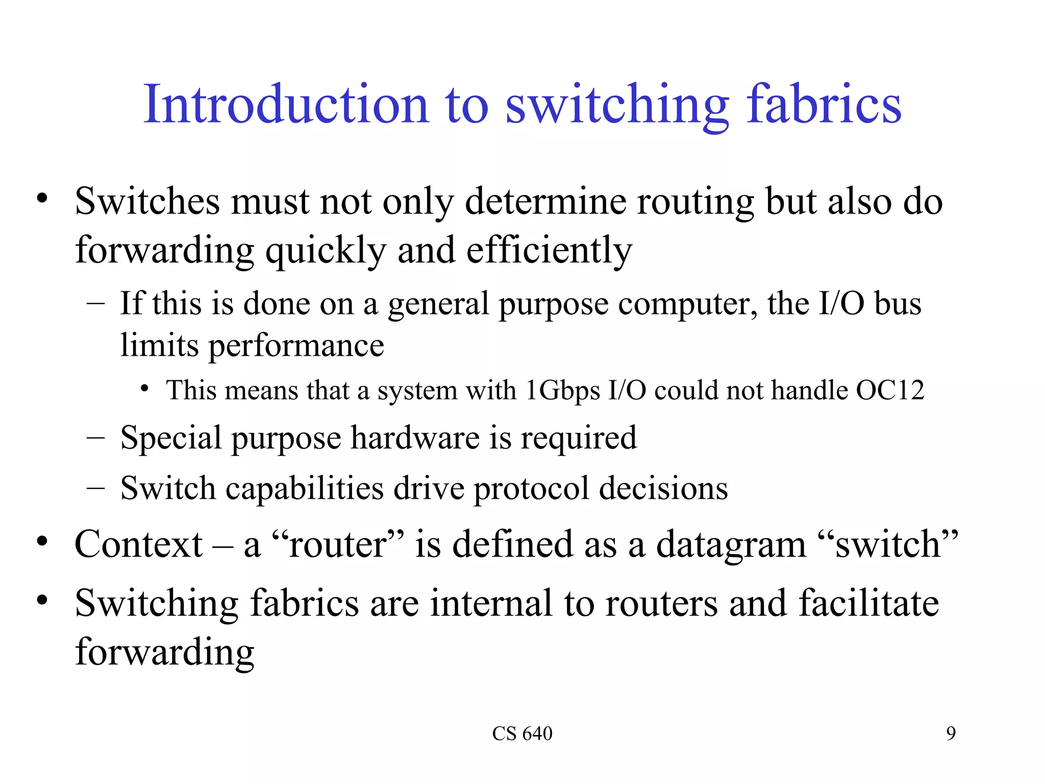 Introduction to switching fabrics Switches must not only determine routing but also do forwarding quickly and efficiently If this is done on a general purpose computer, the I/O bus limits performance This means that a system with 1Gbps I/O could not handle OC12 Special purpose hardware is required Switch capabilities drive protocol decisions Context – a “router” is defined as a datagram “switch” Switching fabrics are internal to routers and facilitate forwarding 