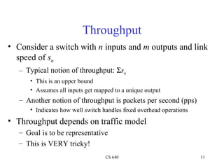 Throughput Consider a switch with  n  inputs and  m  outputs and link speed of  s n Typical notion of throughput:   s n This is an upper bound Assumes all inputs get mapped to a unique output Another notion of throughput is packets per second (pps) Indicates how well switch handles fixed overhead operations Throughput depends on traffic model Goal is to be representative This is VERY tricky! 
