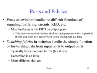 Ports and Fabrics Ports  on switches handle the difficult functions of signaling, buffering, circuits, RED, etc. Most buffering is via FIFO on output ports This prevents head-of-the-line blocking on input ports which is possible if only one input port can forward to one output port at a time Switching fabrics  in switches handle the simple function of forwarding data from input ports to output ports Typically fabric does not buffer (but it can) Contention is an issue Many different designs 
