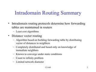Intradomain Routing Summary Intradomain routing protocols determine how forwarding tables are maintained in routers Least cost algorithms Distance vector routing Algorithm based on building forwarding table by distributing vector of distances to neighbors Completely distributed and based only on knowledge of immediate neighbors Known to converge under static conditions Count to infinity problem Limited network diameter 