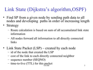 Link State (Dijkstra’s algorithm,OSPF) Find SP from a given node by sending path data to all nodes and developing  paths in order of increasing length Strategy Route calculation is based on sum of all accumulated link state information All nodes forward all information to all directly connected links Link State Packet (LSP) – created by each node id of the node that created the LSP cost of the link to each directly connected neighbor sequence number (SEQNO) time-to-live (TTL) for this packet 