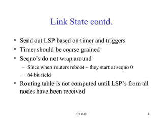 Link State contd. Send out LSP based on timer and triggers Timer should be coarse grained Seqno’s do not wrap around Since when routers reboot – they start at seqno 0 64 bit field Routing table is not computed until LSP’s from all nodes have been received 