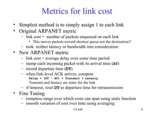 Metrics for link cost  Simplest method is to simply assign 1 to each link Original ARPANET metric link cost =  number of packets enqueued on each link This moves packets toward shortest queue not the destination!! took   neither latency or bandwidth into consideration New ARPANET metric link cost = average delay over some time period stamp each incoming packet with its arrival time ( AT ) record departure time ( DT ) when link-level ACK arrives, compute Delay = (DT - AT) + Transmit + Latency Transmit and latency are static for the link if timeout, reset  DT  to departure time for retransmission  Fine Tuning compress range over which costs can span using static function smooth variation of cost over time using averaging 