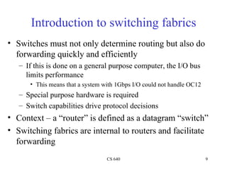 Introduction to switching fabrics Switches must not only determine routing but also do forwarding quickly and efficiently If this is done on a general purpose computer, the I/O bus limits performance This means that a system with 1Gbps I/O could not handle OC12 Special purpose hardware is required Switch capabilities drive protocol decisions Context – a “router” is defined as a datagram “switch” Switching fabrics are internal to routers and facilitate forwarding 