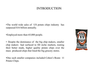 INTRODUCTION
•The world wide sales of US potato chips industry has
surpassed $16 billion annually.
•Employed more than 65,000 people.
• Despite the dominance of the big chip makers, smaller
chip makers had surfaced to fill niche markets, touting
their better made, higher quality potato chips over the
mass produced chips that lined the big grocery stores.
•One such smaller companies included Cohen’s Route 11
Potato Chips.
 