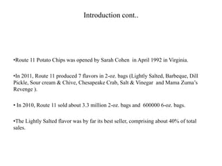Introduction cont..
•Route 11 Potato Chips was opened by Sarah Cohen in April 1992 in Virginia.
•In 2011, Route 11 produced 7 flavors in 2-oz. bags (Lightly Salted, Barbeque, Dill
Pickle, Sour cream & Chive, Chesapeake Crab, Salt & Vinegar and Mama Zuma’s
Revenge ).
• In 2010, Route 11 sold about 3.3 million 2-oz. bags and 600000 6-oz. bags.
•The Lightly Salted flavor was by far its best seller, comprising about 40% of total
sales.
 