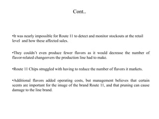 Cont..
•It was nearly impossible for Route 11 to detect and monitor stockouts at the retail
level and how these affected sales.
•They couldn’t even produce fewer flavors as it would decrease the number of
flavor-related changeovers the production line had to make.
•Route 11 Chips struggled with having to reduce the number of flavors it markets.
•Additional flavors added operating costs, but management believes that certain
scents are important for the image of the brand Route 11, and that pruning can cause
damage to the line brand.
 