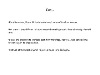 Cont..
• For this reason, Route 11 had discontinued some of its slow movers.
• For them it was difficult to know exactly how this product-line trimming affected
sales.
• But as the pressure to increase cash flow mounted, Route 11 was considering
further cuts in its product line.
• It struck at the heart of what Route 11 stood for a company.
 