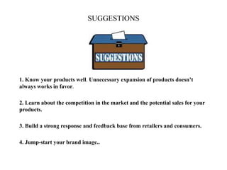 SUGGESTIONS
1. Know your products well. Unnecessary expansion of products doesn’t
always works in favor.
2. Learn about the competition in the market and the potential sales for your
products.
3. Build a strong response and feedback base from retailers and consumers.
4. Jump-start your brand image..
 
