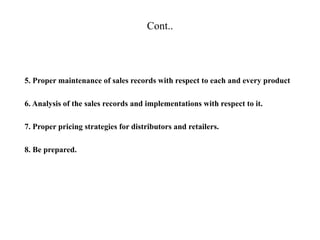 Cont..
5. Proper maintenance of sales records with respect to each and every product
6. Analysis of the sales records and implementations with respect to it.
7. Proper pricing strategies for distributors and retailers.
8. Be prepared.
 