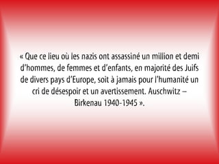 « Que ce lieu où les nazis ont assassiné un million et demi
d’hommes, de femmes et d’enfants, en majorité des Juifs
de divers pays d’Europe, soit à jamais pour l’humanité un
    cri de désespoir et un avertissement. Auschwitz –
                  Birkenau 1940-1945 ».
 