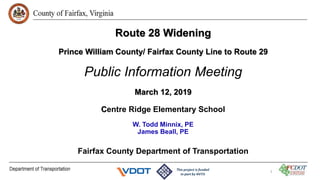 Route 28 Widening
Prince William County/ Fairfax County Line to Route 29
Public Information Meeting
March 12, 2019
Centre Ridge Elementary School
W. Todd Minnix, PE
James Beall, PE
Fairfax County Department of Transportation
1
 