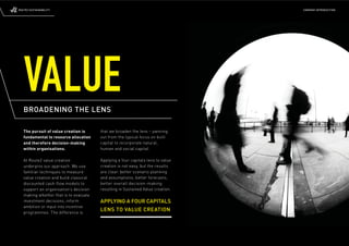 ROUTE2 SUSTAINABILITY                                                            COMPANY INTRODUCTION




   VALUE
   BROADENING THE LENS

   The pursuit of value creation is     that we broaden the lens – panning
   fundamental to resource allocation   out from the typical focus on built
   and therefore decision-making        capital to incorporate natural,
   within organisations.                human and social capital.

   At Route2 value creation             Applying a four capitals lens to value
   underpins our approach. We use       creation is not easy, but the results
   familiar techniques to measure       are clear: better scenario planning
   value creation and build classical   and assumptions, better forecasts,
   discounted cash-ﬂ ow models to       better overall decision-making
   support an organisation’s decision   resulting in Sustained Value creation.
   making whether that is to evaluate
   investment decisions, inform         APPLYING A FOUR CAPITALS
   ambition or input into incentive
   programmes. The difference is
                                        LENS TO VALUE CREATION
 