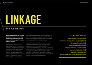 ROUTE2 SUSTAINABILITY                                                                                                             COMPANY INTRODUCTION




 LINKAGE
   SCIENCE-FINANCE


   Route2 use science as the starting       your organisation’s strategic direction. Execution of                 KEY METHODS INCLUDE
   point to understand and quantify         this wider strategy, with appropriate planning and
   the association between, and the         performance management processes enhanced by                       Input-Output Analysis [IOA]
   economic functions performed by,         our analysis, will deliver sustained value.
   the four capitals.
                                                                                                    Material & Energy Flows Analysis [MEFA]
                                            Route2 have a combined twenty years worth of                             Process Analysis [PA]
   The economic valuation of your           experience in developing these linkages - linking
   organisation’s use of and investment     natural science and economic valuation -
                                                                                                                  Life Cycle Analysis [LCA]
   in the four capital functions provides   linking investment analysis to business planning and            Impact-Pathway Analysis [IPA]
   linkage to ﬁnance – and the many         value creation. This deep expertise combines to form
   aspects of business planning.            a unique, comprehensive (four capitals – direct,
                                                                                                                  Economic Valuation [EV]
   The four capital stock and ﬂows          upstream & downstream) and ﬂ exible framework                           Scenario Planning (SP)
   understood in ﬁnancial terms enhance     (sector neutral, country to business unit to product)
   scenario planning and ﬁnancial           entitled Sustained Value Management.
                                                                                                    Discounted Cash-Flow Modeling [DCF]
   forecasts that more readily inform
 