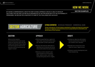 ROUTE2 SUSTAINABILITY                                                                                                                    COMPANY INTRODUCTION




                                                                                                                      HOW WE WORK
   BY HAVING A COMPREHENSIVE, OBJECTIVE AND FLEXIBLE APPROACH, ROUTE2 IS ABLE TO DEVELOP                                  SECTOR EXAMPLES
   SOLUTIONS THAT DELIVER LASTING VALUE REGARDLESS OF SECTOR OR MATURITY OF THE SUSTAINABILITY
   PROGRAMME. SEE BELOW FOR A SNAPSHOT OF SOME OF THE CHALLENGES WE CAN SOLVE




                                                                CITRUS EXPORTER BEVERAGE PRODUCER COMMERCIAL BANK
          SECTOR AGRICULTURE                                    Grower and exporter of fresh produce committed to creating a thriving local community
                                                                but aware of signiﬁcant environmental pressures jeopardising the sustainability and
                                                                performance of their business.




       QUESTION                                APPROACH                                                     BENEFIT
       What are the material                  • Perform quantiﬁ ed four capital full                        • Achieve an objective and compre-
       environmental and social issues          value chain assessment (direct plus                           hensive assessment of market &
       facing our business over the next        up- and down-stream operations)                               non-market costs / benefits
       5 years and how will these impact
       the ﬁnancial performance of our        • Assess the ﬁnancial materiality of                          • Quickly focus resources on the
       business and the businesses we           identiﬁ ed environmental and social                           material issues / opportunities
       support locally?                         issues and isolate the value drivers
                                                                                                            • Enhance scenario development and
                                              • Develop scenario-based 5-year                                 financial planning
                                                ﬁnancial plans for the business
                                                (P&L, balance sheet, cash-ﬂ ow)
                                                incorporating value driver insights
 